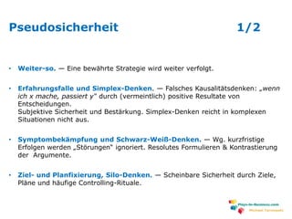 www.plays-in-business.com
Pseudosicherheit 1/2
• Weiter-so. — Eine bewährte Strategie wird weiter verfolgt.
• Erfahrungsfalle und Simplex-Denken. — Falsches Kausalitätsdenken: „wenn
ich x mache, passiert y“ durch (vermeintlich) positive Resultate von
Entscheidungen.
Subjektive Sicherheit und Bestärkung. Simplex-Denken reicht in komplexen
Situationen nicht aus.
• Symptombekämpfung und Schwarz-Weiß-Denken. — Wg. kurzfristige
Erfolgen werden „Störungen“ ignoriert. Resolutes Formulieren & Kontrastierung
der Argumente.
• Ziel- und Planfixierung, Silo-Denken. — Scheinbare Sicherheit durch Ziele,
Pläne und häufige Controlling-Rituale.
Michael Tarnowski
 