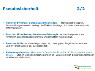 www.plays-in-business.com
Pseudosicherheit 2/2
• Hamster-Syndrom, defensives Entscheiden. — Handlungsblockaden,
Entscheidungen werden vertagt, ineffektive Meetings „ich habe noch nicht alle
Informationen“.
• Falscher Aktionismus, Bombenwurfstrategie. — Handlungsdruck aus
fehlenden Entscheidungen führt zu unüberlegtem Aktionismus.
• Rosarote Brille. — Misserfolge zeigen sich erst gegen Projektende, werden
vorher verschwiegen od. ausgeblendet.
• Ablenkungsdebatten (Parkinson's Gesetz der Trivialität, C. Northcote Parkinson,
1957). — Stehen wichtige Entscheidungen an, verzetteln sich Entscheidungsträger
in Nebensächlichkeiten.
Michael Tarnowski
 