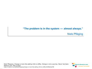 www.plays-in-business.com
Michael Tarnowski
“The problem is in the system — almost always.”
Niels Pfläging
Niels Pflaeging: Change is more like adding milk to coffee. Change is not a journey. Never has been.
Medium.com, Mar 6 2018.
https://medium.com/@NielsPflaeging/change-is-more-like-adding-milk-to-coffee-b6498a3aa708
 
