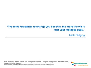 www.plays-in-business.com
Michael Tarnowski
“The more resistance to change you observe, the more likely it is
that your methods suck.”
Niels Pfläging
Niels Pflaeging: Change is more like adding milk to coffee. Change is not a journey. Never has been.
Medium.com, Mar 6 2018.
https://medium.com/@NielsPflaeging/change-is-more-like-adding-milk-to-coffee-b6498a3aa708
 