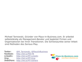 www.plays-in-business.com
Twitter: @M_Tarnowski, @PlaysInBusiness
Facebook: http://bit.ly/PiB-FB
LinkedIn: http://bit.ly/MT-LinkdIn
Xing: http://bit.ly/MT-Xing
SlideShare: http://bit.ly/MT-SShare
Michael Tarnowski, Gründer von Plays-in-Business.com. Er arbeitet
selbstständig als Management-Berater und begleitet Firmen und
Organisationen bei ihren Transitionen. Die Schwerpunkte seiner Arbeit
sind Methoden des Serious Play.
www.Plays-in-Business.com
 
