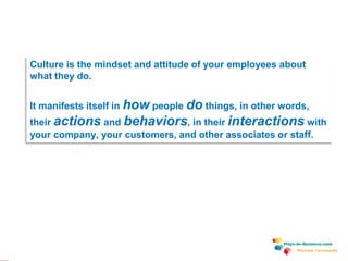 www.plays-in-business.com
Culture is the mindset and attitude of your employees about
what they do.
It manifests itself in how people do things, in other words,
their actions and behaviors, in their interactions with
your company, your customers, and other associates or staff.
Michael Tarnowski
 