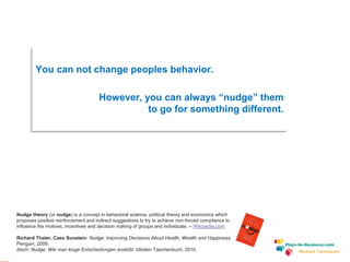 www.plays-in-business.com
Michael Tarnowski
You can not change peoples behavior.
However, you can always “nudge” them
to go for something different.
Nudge theory (or nudge) is a concept in behavioral science, political theory and economics which
proposes positive reinforcement and indirect suggestions to try to achieve non-forced compliance to
influence the motives, incentives and decision making of groups and individuals. – Wikipedia.com
Richard Thaler, Cass Sunstein: Nudge: Improving Decisions About Health, Wealth and Happiness.
Penguin, 2009.
dtsch: Nudge: Wie man kluge Entscheidungen anstößt. Ullstein Taschenbuch, 2010.
 
