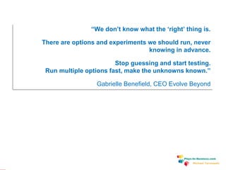 www.plays-in-business.com
Michael Tarnowski
“We don’t know what the ‘right’ thing is.
There are options and experiments we should run, never
knowing in advance.
Stop guessing and start testing.
Run multiple options fast, make the unknowns known.”
Gabrielle Benefield, CEO Evolve Beyond
 