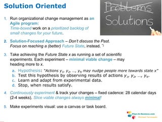 www.plays-in-business.com
Michael Tarnowski
1. Run organizational change management as an
Agile program:
Time-boxed work on a prioritized backlog of
small changes for your future.
2. Solution-Focused Approach – Don’t discuss the Past.
Focus on reaching a (better) Future State, instead. *)
3. Take achieving the Future State x as running a set of scientific
experiments. Each experiment – minimal viable change – may
heading more to x.
a. Hypothesis: “Actions y1, y2, …, yN may nudge people more towards state x”
b. Test this hypothesis by observing results of actions y1, y2, …, yN.
c. Learn and adapt from experimental data.
d. Stop, when results satisfy.
4. Continuously experiment & track your changes – fixed cadence: 28 calendar days
(2-4 weeks). Slice viable changes always minimal!
5. Make experiments visual: use a canvas or task board.
Solution Oriented
 