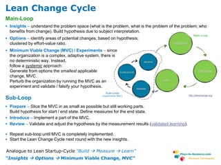 www.plays-in-business.com
Michael Tarnowski
Main-Loop
 Insights – understand the problem space (what is the problem, what is the problem of the problem; who
benefits from change). Build hypothesis due to subject interpretation.
 Options – identify areas of potential changes, based on hypothesis;
clustered by effort-value ratio.
 Minimum Viable Change (MVC) / Experiments – since
the organization is a complex, adaptive system, there is
no deterministic way. Instead,
follow a systemic approach:
Generate from options the smallest applicable
change, MVC.
Perturb the organization by running the MVC as an
experiment and validate / falsify your hypothesis.
Sub-Loop
 Prepare – Slice the MVC in as small as possible but still working parts.
Build hypothesis for start / end state. Define measures for the end state.
 Introduce – Implement a part of the MVC.
 Review – Validate and adjust the hypothesis by the measurement results (validated learning).
 Repeat sub-loop until MVC is completely implemented.
 Start the Lean Change Cycle next round with the new insights.
Sub-Loop
(implements MVC)
Main-Loop
http://leanchange.org/
“Insights  Options  Minimum Viable Change, MVC”
Analogue to Lean Startup-Cycle “Build  Measure  Learn”
Lean Change Cycle
 