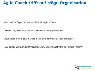www.plays-in-business.com
Michael Tarnowski
Agile Coach trifft auf träge Organisation
Niemand in Organisation hat Zeit für Agile Coach.
„Keine Zeit, Kunde X hat eine Fehlersituation gemeldet!“
„Jetzt auch keine Zeit, Kunde Y hat eine Fehlersituation gemeldet!“
„Bei Kunde Z steht die Produktion still, unsere Software hat einen Fehler!“
 