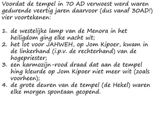 Voordat de tempel in 70 AD verwoest werd waren
gedurende veertig jaren daarvoor (dus vanaf 30AD!)
vier voortekenen:
1. de westelijke lamp van de Menora in het
heiligdom ging elke nacht uit;
2. het lot voor JAHWEH, op Jom Kipoer, kwam in
de linkerhand (i.p.v. de rechterhand) van de
hogepriester;
3. een karmozijn-rood draad dat aan de tempel
hing kleurde op Jom Kipoer niet meer wit (zoals
voorheen);
4. de grote deuren van de tempel (de Hekel) waren
elke morgen spontaan geopend.
 