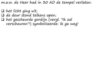 m.a.w. de Heer had in 30 AD de tempel verlaten:
❑ het licht ging uit;
❑ de deur stond telkens open;
❑ het gescheurde gordijn (vergl. "Ik zal
verscheuren"!) symboliseerde: Ik ga weg!
 