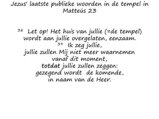 Jezus' laatste publieke woorden in de tempel in
Matteüs 23
38 Let op! Het huis van jullie (=de tempel)
wordt aan jullie overgelaten, eenzaam.
39 Ik zeg jullie,
jullie zullen Mij niet meer waarnemen
vanaf dit moment,
totdat jullie zullen zeggen:
gezegend wordt de komende,
in naam van de Heer.
 