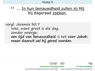 Hosea 5
15 ... In hun benauwdheid zullen zij Mij
bij dageraad zoeken.
vergl. Jeremia 30:7
Wee, want groot is die dag,
zonder weerga;
een tijd van benauwdheid is het voor Jakob;
maar daaruit zal hij gered worden.
 