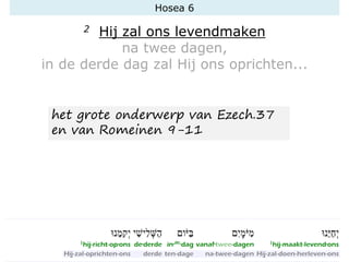 Hosea 6
2 Hij zal ons levendmaken
na twee dagen,
in de derde dag zal Hij ons oprichten...
het grote onderwerp van Ezech.37
en van Romeinen 9-11
 