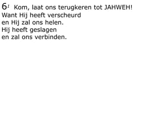 61 Kom, laat ons terugkeren tot JAHWEH!
Want Hij heeft verscheurd
en Hij zal ons helen.
Hij heeft geslagen
en zal ons verbinden.
 