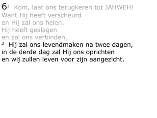 61 Kom, laat ons terugkeren tot JAHWEH!
Want Hij heeft verscheurd
en Hij zal ons helen.
Hij heeft geslagen
en zal ons verbinden.
2 Hij zal ons levendmaken na twee dagen,
in de derde dag zal Hij ons oprichten
en wij zullen leven voor zijn aangezicht.
 