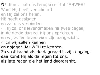 61 Kom, laat ons terugkeren tot JAHWEH!
Want Hij heeft verscheurd
en Hij zal ons helen.
Hij heeft geslagen
en zal ons verbinden.
2 Hij zal ons levendmaken na twee dagen,
in de derde dag zal Hij ons oprichten
en wij zullen leven voor zijn aangezicht.
3 En wij zullen kennen
en najagen JAHWEH te kennen.
Zo vaststaand als de dageraad is zijn opgang,
dan komt Hij als de regen tot ons,
als late regen die het land doordrenkt.
 
