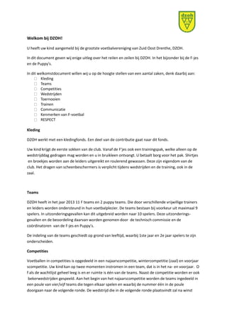 Welkom bij DZOH! 
U heeft uw kind aangemeld bij de grootste voetbalvereniging van Zuid Oost Drenthe, DZOH. 
In dit document geven wij enige uitleg over het reilen en zeilen bij DZOH. In het bijzonder bij de F-jes 
en de Puppy's. 
In dit welkomstdocument willen wij u op de hoogte stellen van een aantal zaken, denk daarbij aan: 
Kleding 
Teams 
Competities 
Wedstrijden 
Toernooien 
Trainen 
Communicatie 
Kenmerken van F-voetbal 
RESPECT 
Kleding 
DZOH werkt met een kledingfonds. Een deel van de contributie gaat naar dit fonds. 
Uw kind krijgt de eerste sokken van de club. Vanaf de F'jes ook een trainingspak, welke alleen op de 
wedstrijddag gedragen mag worden en u in bruikleen ontvangt. U betaalt borg voor het pak. Shirtjes 
en broekjes worden aan de leiders uitgereikt en roulerend gewassen. Deze zijn eigendom van de 
club. Het dragen van scheenbeschermers is verplicht tijdens wedstrijden en de training, ook in de 
zaal. 
Teams 
DZOH heeft in het jaar 2013 11 F teams en 2 puppy teams. Die door verschillende vrijwillige trainers 
en leiders worden ondersteund in hun voetbalplezier. De teams bestaan bij voorkeur uit maximaal 9 
spelers. In uitzonderingsgevallen kan dit uitgebreid worden naar 10 spelers. Deze uitzonderings-gevallen 
en de beoordeling daarvan worden genomen door de technisch commissie en de 
coördinatoren van de F-jes en Puppy's. 
De indeling van de teams geschiedt op grond van leeftijd, waarbij 1ste jaar en 2e jaar spelers te zijn 
onderscheiden. 
Competities 
Voetballen in competities is opgedeeld in een najaarscompetitie, wintercompetitie (zaal) en voorjaar 
scompetitie. Uw kind kan op twee momenten instromen in een team, dat is in het na- en voorjaar. O 
f als de wachtlijst geheel leeg is en er ruimte is één van de teams. Naast de competitie worden er ook 
bekerwedstrijden gespeeld. Aan het begin van het najaarscompetitie worden de teams ingedeeld in 
een poule van vier/vijf teams die tegen elkaar spelen en waarbij de nummer één in de poule 
doorgaan naar de volgende ronde. De wedstrijd die in de volgende ronde plaatsvindt zal na winst 
 