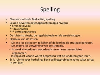 Spelling
• Nieuwe methode Taal actief, spelling
• Lessen bevatten oefenopdrachten op 3 niveaus
* drempelniveau
** basisniveau
*** verrijkingsniveau
• De luisterstrategie, de regelstrategie en de weetstrategie.
• Opbouw van de lessen:
• - De ene les dictee om te kijken of de leerling de strategie beheerst.
- De andere les verwerking van de strategie.
- In week 4 wordt een woordendictee en een zinnendictee
afgenomen.
- Instapkaart waarin wordt besproken wat de kinderen gaan leren.
• Er is ruimte voor herhaling. Een spellingsprobleem komt vaker terug
in een jaar.
 
