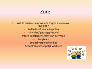 Zorg
• Wat te doen als u of wij ons zorgen maken over
uw kind?
- Individueel handelingsplan
- Kindplan/ gedragsprotocol
- Intern Begeleider Emmy van der Veen
- Zorgteam
- Sociaal verpleegkundige
- Schoolmaatschappelijk werkster
 