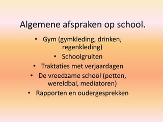 Algemene afspraken op school.
• Gym (gymkleding, drinken,
regenkleding)
• Schoolgruiten
• Traktaties met verjaardagen
• De vreedzame school (petten,
wereldbal, mediatoren)
• Rapporten en oudergesprekken
 