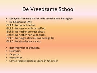 De Vreedzame School
• Een fijne sfeer in de klas en in de school is heel belangrijk!
• De blokken van DVS:
-Blok 1: We horen bij elkaar
-Blok 2: We lossen conflicten zelf op.
-Blok 3: We hebben oor voor elkaar.
-Blok 4: We hebben hart voor elkaar.
-Blok 5: We dragen allemaal ons steentje bij.
-Blok 6: We zijn allemaal anders.
• Binnenkomers en afsluiters.
• Opstekers.
• De petten.
• Mediatoren
• Samen verantwoordelijk voor een fijne sfeer.
 