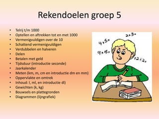 Rekendoelen groep 5
• Telrij t/m 1000
• Optellen en aftrekken tot en met 1000
• Vermenigvuldigen over de 10
• Schattend vermenigvuldigen
• Verdubbelen en halveren
• Delen
• Betalen met geld
• Tijdsduur (introductie seconde)
• Jaarkalender
• Meten (km, m, cm en introductie dm en mm)
• Oppervlakte en omtrek
• Inhoud: l, ml, en introductie dl)
• Gewichten (k, kg)
• Bouwsels en plattegronden
• Diagrammen (lijngrafiek)
 