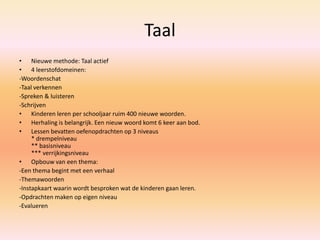 Taal
• Nieuwe methode: Taal actief
• 4 leerstofdomeinen:
-Woordenschat
-Taal verkennen
-Spreken & luisteren
-Schrijven
• Kinderen leren per schooljaar ruim 400 nieuwe woorden.
• Herhaling is belangrijk. Een nieuw woord komt 6 keer aan bod.
• Lessen bevatten oefenopdrachten op 3 niveaus
* drempelniveau
** basisniveau
*** verrijkingsniveau
• Opbouw van een thema:
-Een thema begint met een verhaal
-Themawoorden
-Instapkaart waarin wordt besproken wat de kinderen gaan leren.
-Opdrachten maken op eigen niveau
-Evalueren
 