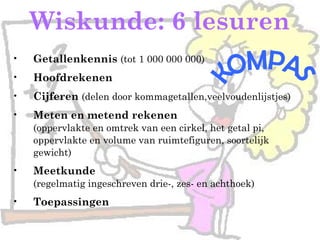 Wiskunde: 6 lesuren
• Getallenkennis (tot 1 000 000 000)
• Hoofdrekenen
• Cijferen (delen door kommagetallen,veelvoudenlijstjes)
• Meten en metend rekenen
(oppervlakte en omtrek van een cirkel, het getal pi,
oppervlakte en volume van ruimtefiguren, soortelijk
gewicht)
• Meetkunde
(regelmatig ingeschreven drie-, zes- en achthoek)
• Toepassingen
 