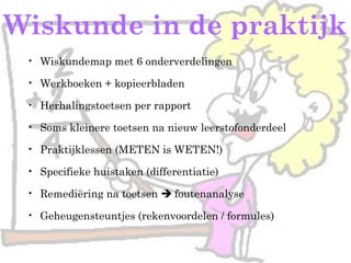 Wiskunde in de praktijk
• Wiskundemap met 6 onderverdelingen
• Werkboeken + kopieerbladen
• Herhalingstoetsen per rapport
• Soms kleinere toetsen na nieuw leerstofonderdeel
• Praktijklessen (METEN is WETEN!)
• Specifieke huistaken (differentiatie)
• Remediëring na toetsen  foutenanalyse
• Geheugensteuntjes (rekenvoordelen / formules)
 