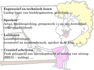 • Expressief en technisch lezen
Luidop lezen van boekfragmenten, gedichten …
• Spreken
Actua, boekbespreking, groepswerk i.v.m. een werelddeel
(vakoverschrijdend)
• Luisteren
Luisteroefeningen
(eventueel na museumbezoek, spreker in de klas, ….)
• Creatief schrijven
Vaak gekoppeld aan spreekopdracht of verslag van uitstap
(BRUG – weblog), …
 