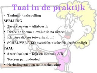 Taal in de praktijk
• Taalmap: taal/spelling
SPELLING
• 2 werkboeken + Alfabeestje
• Dictee na thema + evaluatie na dictee
• Kleinere dictees (ei-verhaal, …)
• SCHRIJVERTJES: overzicht + schriftje (zelfstandig!)
TAAL
• 2 werkboeken + Kijk-en leesboek A/B
• Toetsen per onderdeel
• Herhalingstoetsen taalbeschouwing
 