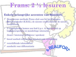 Frans: 2 ½ lesuren
Enkele belangrijke accenten van Beaufort:
 Deze nieuwe methode Frans sluit aan bij het Europees
Referentiekader (E.R.K.), de nieuwe eindtermen en de nieuwe
leerplannen.
 5 vaardigheden komen aan bod (i.p.v. 4) met nadruk op
luisteren/spreken en mondelinge interactie
(lezen / luisteren / schrijven / spreken)
 breed aanbod cultuur met aansluitende verwerking
 verschillende tekstsoorten
 aandacht voor differentiatie
 