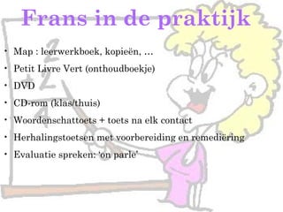 Frans in de praktijk
• Map : leerwerkboek, kopieën, …
• Petit Livre Vert (onthoudboekje)
• DVD
• CD-rom (klas/thuis)
• Woordenschattoets + toets na elk contact
• Herhalingstoetsen met voorbereiding en remediëring
• Evaluatie spreken: ‘on parle’
 