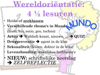 Wereldoriëntatie:
4 ½ lesuren
• Heide- of zeeklassen
• Verschillende thema‘s in Mundo
(histo, bio, socio, geo, techno)
• Actua  Wablieft-krant, nieuws, …  QUIZ!
• Drugpreventie  agent in de klas
• Seksualiteit (lessen, dokter in de klas)
• Levenshouding: wekelijkse leefthema‘s
• NIEUW: schriftelijke neerslag
 ZELFREFLECTIE
 