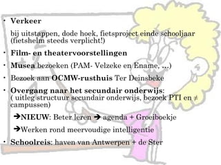 • Verkeer
bij uitstappen, dode hoek, fietsproject einde schooljaar
(fietshelm steeds verplicht!)
• Film- en theatervoorstellingen
• Musea bezoeken (PAM- Velzeke en Ename, …)
• Bezoek aan OCMW-rusthuis Ter Deinsbeke
• Overgang naar het secundair onderwijs:
( uitleg structuur secundair onderwijs, bezoek PTI en ≠
campussen)
NIEUW: Beter leren  agenda + Groeiboekje
Werken rond meervoudige intelligentie
• Schoolreis: haven van Antwerpen + de Ster
 