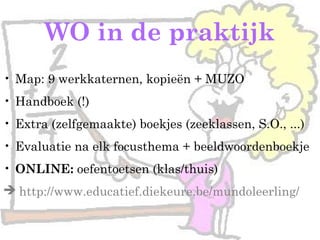 • Map: 9 werkkaternen, kopieën + MUZO
• Handboek (!)
• Extra (zelfgemaakte) boekjes (zeeklassen, S.O., ...)
• Evaluatie na elk focusthema + beeldwoordenboekje
• ONLINE: oefentoetsen (klas/thuis)
 http://www.educatief.diekeure.be/mundoleerling/
WO in de praktijk
 