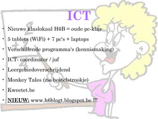 ICT
• Nieuwe klaslokaal H6B = oude pc-klas
• 5 tablets (WiFi) + 7 pc‘s + laptops
• Verschillende programma‘s (kennismaking)
• ICT- coördinator / juf
• Leergebiedoverschrijdend
• Monkey Tales (zie bestelstrookje)
• Kweetet.be
• NIEUW: www.h6blogt.blogspot.be !!!
 