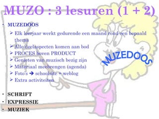 MUZO : 3 lesuren (1 + 2)
• MUZEDOOS
 Elk leerjaar werkt gedurende een maand rond een bepaald
thema
 Alle deelaspecten komen aan bod
 PROCES boven PRODUCT
 Genieten van muzisch bezig zijn
 Materiaal meebrengen (agenda)
 Foto’s  schoolsite + weblog
 Extra activiteiten
• SCHRIFT
• EXPRESSIE
• MUZIEK
 