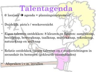 Talentagenda
• 6e
leerjaar  agenda = planningsinstrument!
• Duidelijk: picto’s / weekoverzicht
• Eigen talenten ontdekken: 8 kleuren en figuren: samenknap,
beeldknap, beweegknap, taalknap, muziekknap, rekenknap,
natuurknap en zelfknap
• Relatie ontdekken tussen talenten en ≠ studierichtingen in
secundair én beroepen (gekleurde tussenbladen)
• Afspraken i.v.m. invullen
 