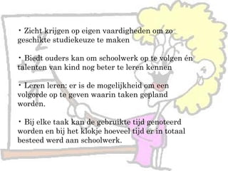 • Zicht krijgen op eigen vaardigheden om zo
geschikte studiekeuze te maken
• Biedt ouders kan om schoolwerk op te volgen én
talenten van kind nog beter te leren kennen
• Leren leren: er is de mogelijkheid om een
volgorde op te geven waarin taken gepland
worden.
• Bij elke taak kan de gebruikte tijd genoteerd
worden en bij het klokje hoeveel tijd er in totaal
besteed werd aan schoolwerk.
 