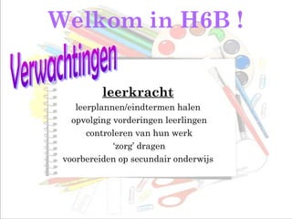 Welkom in H6B !
leerkracht
leerplannen/eindtermen halen
opvolging vorderingen leerlingen
controleren van hun werk
‘zorg’ dragen
voorbereiden op secundair onderwijs
 