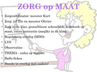 ZORG op MAAT
• Zorgcoördinator: meester Kurt
• Zorg: juf Els en meester Olivier
• Zorg in de klas: groen/blauw scheurblok, huiswerk op
maat, extra instructie (zorglkr in de klas)
• Regelmatig overleg (MDO)
• LVS
• Observaties
• THEMA - codes op rapport
• BaSo-fiches
• Steeds in overleg met ouders!
 
