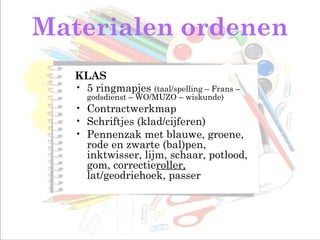 Materialen ordenen
KLAS
• 5 ringmapjes (taal/spelling – Frans –
godsdienst – WO/MUZO – wiskunde)
• Contractwerkmap
• Schriftjes (klad/cijferen)
• Pennenzak met blauwe, groene,
rode en zwarte (bal)pen,
inktwisser, lijm, schaar, potlood,
gom, correctieroller,
lat/geodriehoek, passer
 