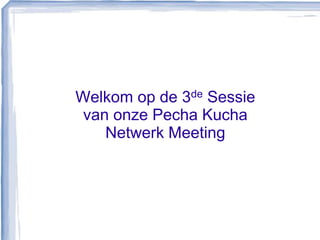 Welkom op de 3de Sessievan onze Pecha Kucha Netwerk Meeting 