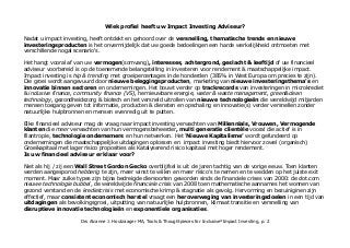 Welk profiel heeft uw Impact Investing Adviseur?
Nadat u impact investing heeft ontdekt en gehoord over de versnelling, thematische trends & innovatie in finance
en investeringsproducten is het goed mogelijk dat uw goede bedoelingen een harde koude werkelijkheid ontmoeten.
Het hangt vooral af van uw vermogen(somvang), interesses, achtergrond, geslacht & leeftijd of uw financieel
adviseur voorbereid is op de toenemende belangstelling in investeren voor rendement & maatschappelijke impact.
Impact investing is hip & trending met groeipercentages in de honderden (385% in West Europa om precies te zijn).
Die groei wordt aangevuurd door nieuwe beleggingsproducten, marketing van nieuwe investeringsthema's en
innovatie binnen sectoren en ondernemingen. Het bouwt verder op trackrecords van investeringen in microkrediet
& inclusive finance, community finance (VS), hernieuwbare energie, water & waste management, green & clean
technology, gezondheidszorg & biotech en het versneld uitrollen van nieuwe technologieën die wereldwijd miljarden
mensen toegang geven tot informatie, producten & diensten en opschaling en innovatie(s) verder versnellen zonder
natuurlijke hulpbronnen en mensen evenredig uit te putten.
Elke financieel adviseur kan de vraag naar impact investing verwachten van Millennials, Vrouwen, Vermogende
klanten die 'meer' verwachten van hun vermogensbeheerder, multi generatie clientèle vooral die actief is in
filantropie, technologie ondernemers en hun netwerken. Het 'Nieuwe Kapitalisme' wordt gefundeerd op
ondernemingen die maatschappelijke uitdagingen oplossen en impact investing biedt hiervoor zowel (organisch)
Groeikapitaal met lager risico proposities als Katalyserend risico kapitaal met hoger rendement.
Is uw financieel adviseur er klaar voor?
Niet als hij / zij een Wall Street Gordon Gecko overblijfsel is uit de jaren tachtig van de vorige eeuw. Toen klanten
werden aangesporod hebberig te zijn, meer winst te willen en meer risico's te nemen en te wedden op het juiste exit
moment. Maar zulke types zijn bijna bedreigde diersoorten geworden sinds de financiele crises van 2000: de dot.com
nieuwe technologie bubbel, de wereldwijde financiele crisis van 2008 toen mathematische aannames het wonnen van
gezond verstand en de kredietcrisis met economische krimp & stagnatie als gevolg. Hervorming en bezuiniginen zijn
effectief, maar consistent economisch herstel vraagt een heroverweging van investeringsdoelen in een tijd van
uitdagingen als bevolkingsgroei, uitputting van natuurlijke hulpbronnen, klimaat transitie en kansen: de versnelling
van disruptieve innovatie technologieën en exponentiele organisaties.
Drs Alcanne J. Houtzaager MA, Tools & Thoughtpieces for Inclusive²Impact Investing, p. 2
 
