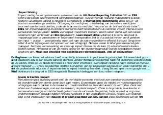 Impact Meting
Impact meting bouwt op bestaande systemen zoals de UN Global Reporting Initiative GRI en ESG
criteria die scoren op Environment (grondstoffengebruik ) Social (human resourse management & stake-
holders) Governance (beleid & reputatie) sustainability & thematische benchmarks zoals de CO² uit-
stoot en verminderings ambities. Of toegang tot medicijnen, ontwikkeling van betaalbare medicijnen
voor veel voorkomende ziekten, zoals de in 'access to medicine', 'vaccine' en de 'anti resistentie index''.
IRIS het Impact Reporting Investment Standards heeft honderden of sub-sectorale impact criteria en een
aanvullend rating system: GIIRS voor impact investment fondsen. Werkt samen met B-Lab dat sociale
ondernemingen certificeert als BCorps (Benefit). Lean impact data systemen zijn in trek om meet &
-rapportage druk te verminderen en bevorderen transparantie. Het is cruciaal dat verder wordt gekeken
dan input output groeipotentie, maar ook naar de outcome (mid term effects) & impact (long term→ →
effect & echte bijdrage aan het oplosen van een uitdaging). Meten is weten & What gets measured gets
managed. Sectorale samenwerking en acties op impact themas die de kern (!) activiteiten beïnvloeden
bieden kansen. Het hangt af van de markt, sector en het investeringsproduct wat de beschikbare impact
gegevens zijn. Maak een checklist van beschikbare relevante impact, vink af en investeer.
De Beginner: uw financieel adviseur heeft voorzichtig interesse in impact investing strategieën & kansen biedt pro -
actief maatwerk advies aan private banking clientèle. Zonder thematische expertise haalt het die kennis wellicht extern
op uw kosten. Wees op uw hoede bij frases als 'voor meer informatie over impact investing neem contact op met uw
account manager'..... Check de expertise (leeftijd & ervaring) van de toegewezen adviseurs en wees voorzichtig dat u
niet de professionele educatie of experimenten in impact investing financiert. Vraag Second opinions en google wat.....
Wie? Adviseurs die de gestage groei in ESG integratie & Thematisch beleggen zien & nu (eindelijk) willen instappen.
Goede & Slechte Impact
Niet alleen impact investing groeit snel, de werldwijde economie trekt ook aan waardoor economisch groei
als 'wondermiddel' een sterke come back gaat maken. Impact Investing als strategie om maatschappelijke
uitdagingen aan te pakken is de manier om marktvolatiliteit en een groeiende categorie 'stranded assets' te
vermijden. Denk niet alleen aan fossiele energie, ook aan knutseleten, de plasticsoep, de afvalberg etc.
China is de grootste investeerder in hernieuwbare energie omdat het heeft geleerd van de val van de
SovjetUnie, India worstelt er nog mee. Ondernemingen en finacials hebben flink geîïnvesteerd in het
verminderen van ESG risico's.
Drs Alcanne J. Houtzaager MA, Tools & Thoughtpieces for Inclusive²Impact Investing, p. 4
 