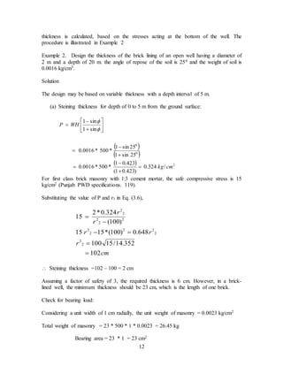 12
thickness is calculated, based on the stresses acting at the bottom of the well. The
procedure is illustrated in Example 2
Example 2. Design the thickness of the brick lining of an open well having a diameter of
2 m and a depth of 20 m. the angle of repose of the soil is 250 and the weight of soil is
0.0016 kg/cm3.
Solution
The design may be based on variable thickness with a depth interval of 5 m.
(a) Steining thickness for depth of 0 to 5 m from the ground surface:
 
 
  2
0
0
/
324
.
0
)
423
.
0
1
(
423
.
0
1
*
500
*
0016
.
0
25
sin
1
25
sin
1
*
500
*
0016
.
0
sin
1
sin
1
cm
kg
WH
P


















For first class brick masonry with 1:3 cement mortar, the safe compressive stress is 15
kg/cm2 (Punjab PWD specifications. 119).
Substituting the value of P and r1 in Eq. (3.6),
cm
r
r
r
r
r
102
352
.
14
/
15
100
648
.
0
)
100
(
*
15
15
)
100
(
324
.
0
*
2
15
2
2
2
2
2
2
2
2
2
2
2
2






 Steining thickness =102 – 100 = 2 cm
Assuming a factor of safety of 3, the required thickness is 6 cm. However, in a brick-
lined well, the minimum thickness should be 23 cm, which is the length of one brick.
Check for bearing load:
Considering a unit width of 1 cm radially, the unit weight of masonry = 0.0023 kg/cm2
Total weight of masonry = 23 * 500 * 1 * 0.0023 = 26.45 kg
Bearing area = 23 * 1 = 23 cm2
 