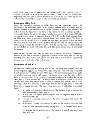 16
depth greater than 1 to 1.5 meters from the ground surface. The common practice in
concrete lined wells is to allow the concrete lining to sink, as the well is deepened.
Depending upon the type of subsoil formation met with at the site, either dug or sunk
wells may be constructed in alluvial or other unconsolidated formation.
Construction of Dug Wells
When the sub-surface formation of stable, hard soil, the construction involves the
excavation of the sub-surface strata. A pit, having a diameter about 1 m larger than the
required diameter of the finished well, is dug till it reaches an aquifer. The bottom of the
well is located far below the water table in the summer to store a sufficient quantity of
water. After digging the hole to the required depth, the masonry wall is raised with bricks
or stone in cement mortar, in successive heights of 1 to 1.5 m. The brick masonry above
the high- water table is sometimes plastered inside with cement mortar. The lining is
raised above the ground surface to provide the well with a parapet to facilitate the lifting
of water from the well and to avoid pollution through the entry of surface water. The
hollow space between the natural well surface and the masonry may be filled with brick
or stone ballast, or simply with earth. The earth filled in the annular space is compacted
by ramming.
Even through the main flow into an open well is through the bottom, considerable
increase in yield can be obtained if provision is made for water entry from the sides by
providing holes duly packed with gravel and lined with a wire mesh or a perforated
concrete slab on both sides of the well steining.
Construction of Sunk Wells
In open-well construction, it is usually best to build the lining while digging, since this
avoids temporary supports and reduces the danger of caveins. Sunk wells are constructed
in soft formations, by sinking precaset RCC rings or by constructing circular RCC curbs
or wooden curbs and raising brick masonry in cement mortar over the curb. In RCC
lining, a common practice is to extend the longitudinal reinforcement to allow for one or
more rings to be cast subsequently. The lining is made in sections of 1 m or so, added at
the top. The whole lining moves down as earth is removed from beneath. This is called
caissoning. Often, it is necessary to add weight from the top or apply force to make the
lining sink as digging proceeds. The step-by-step procedure in well-sinking is explained
below:
(i) A circular pit is dug at the site of the well. The depth of the pit is such that the
sides stand vertical without support.
(ii) A well curb of a slightly greater thickness than the proposed lining is laid at
the bottom of the pit.
(iii) Masonry is constructed on the curb, in the form of a cylinder, till it reaches the
ground surface.
(iv) A temporary circular ring platform is made on the staining, projecting half
inside and half outside the staining, leaving about 1
2
1
m diameter space inside
for removing the excavated material. The platform is loaded with gunny bags
filled with sand.
 