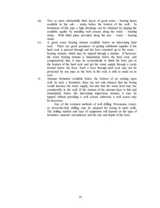 18
iii) Two or more substantially thick layers of good water – bearing layers
available in the sub – strata below the bottom of the well. In
formations of this type a high discharge can be obtained by tapping the
available aquifer by installing well screens along the water – bearing
strata. With blind pipes provided along the non – water – bearing
strata/
iv) A good water bearing stratum available below an intervening hard
rock. There are good prospects of getting additional supplies if the
hard rock is pierced through and the bore extended up to the water –
bearing stratum, which may be tapped through a strainer. If however,
the water bearing stratum is immediately below the hard rock, and
comparatively thin, it may be economically to finish the bore just at
the bottom of the hard rock and get the water supply through a cavity
formed below the bore. Such a bore through hard rock may not be
protected by any pipe as the bore in the rock is able to stand on its
own.
v) Artesian formation available below the bottom of an existing open
well. In such a formation, there are not only chances that the boring
would increase the water supply, but also that the water level may rise
considerably in the well. If the stratum of the artesian layer is thin and
immediately below the intervening impervious stratum, it may be
tapped without providing a well screen; otherwise a well screen may
be necessary.
Any of the common methods of well drilling. Percussion, rotary,
or down-the-hole drilling, may be adopted for boring in open wells.
The drilling method and type of equipment will depend on the type of
formation material encountered and the size and depth of the bore.
 