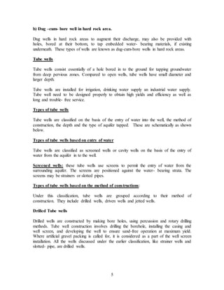 5
b) Dug –cum- bore well in hard rock area.
Dug wells in hard rock areas to augment their discharge, may also be provided with
holes, bored at their bottom, to tap embedded water- bearing materials, if existing
underneath. These types of wells are known as dug-cum-bore wells in hard rock areas.
Tube wells
Tube wells consist essentially of a hole bored in to the ground for tapping groundwater
from deep pervious zones. Compared to open wells, tube wells have small diameter and
larger depth.
Tube wells are installed for irrigation, drinking water supply an industrial water supply.
Tube well need to be designed properly to obtain high yields and efficiency as well as
long and trouble- free service.
Types of tube wells
Tube wells are classified on the basis of the entry of water into the well, the method of
construction, the depth and the type of aquifer tapped. These are schematically as shown
below.
Types of tube wells based on entry of water
Tube wells are classified as screened wells or cavity wells on the basis of the entry of
water from the aquifer in to the well.
Screened wells: these tube wells use screens to permit the entry of water from the
surrounding aquifer. The screens are positioned against the water- bearing strata. The
screens may be strainers or slotted pipes.
Types of tube wells based on the method of constructions:
Under this classification, tube wells are grouped according to their method of
construction. They include drilled wells, driven wells and jetted wells.
Drilled Tube wells
Drilled wells are constructed by making bore holes, using percussion and rotary drilling
methods. Tube well construction involves drilling the borehole, installing the casing and
well screen, and developing the well to ensure sand-free operation at maximum yield.
Where artificial gravel packing is called for, it is considered as a part of the well screen
installation. All the wells discussed under the earlier classification, like strainer wells and
slotted- pipe, are drilled wells.
 