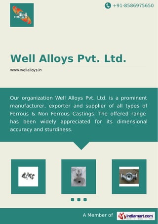 +91-8586975650
A Member of
Well Alloys Pvt. Ltd.
www.wellalloys.in
Our organization Well Alloys Pvt. Ltd. is a prominent
manufacturer, exporter and supplier of all types of
Ferrous & Non Ferrous Castings. The oﬀered range
has been widely appreciated for its dimensional
accuracy and sturdiness.
 